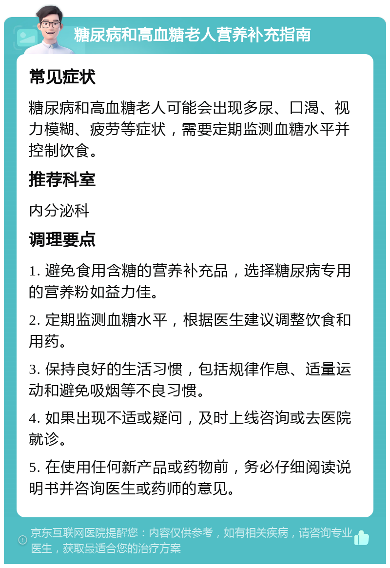 糖尿病和高血糖老人营养补充指南 常见症状 糖尿病和高血糖老人可能会出现多尿、口渴、视力模糊、疲劳等症状，需要定期监测血糖水平并控制饮食。 推荐科室 内分泌科 调理要点 1. 避免食用含糖的营养补充品，选择糖尿病专用的营养粉如益力佳。 2. 定期监测血糖水平，根据医生建议调整饮食和用药。 3. 保持良好的生活习惯，包括规律作息、适量运动和避免吸烟等不良习惯。 4. 如果出现不适或疑问，及时上线咨询或去医院就诊。 5. 在使用任何新产品或药物前，务必仔细阅读说明书并咨询医生或药师的意见。