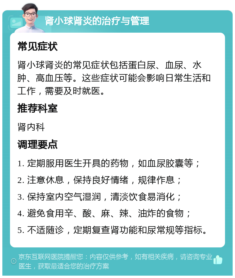 肾小球肾炎的治疗与管理 常见症状 肾小球肾炎的常见症状包括蛋白尿、血尿、水肿、高血压等。这些症状可能会影响日常生活和工作，需要及时就医。 推荐科室 肾内科 调理要点 1. 定期服用医生开具的药物，如血尿胶囊等； 2. 注意休息，保持良好情绪，规律作息； 3. 保持室内空气湿润，清淡饮食易消化； 4. 避免食用辛、酸、麻、辣、油炸的食物； 5. 不适随诊，定期复查肾功能和尿常规等指标。