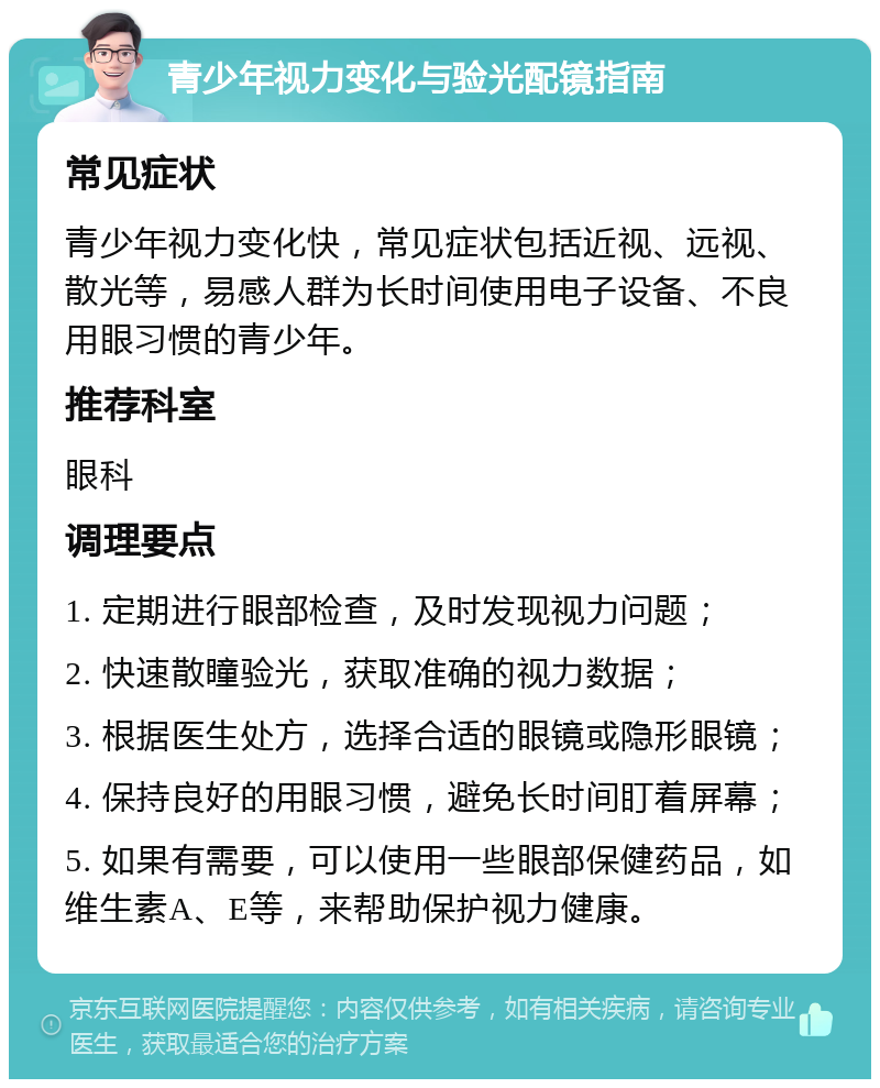 青少年视力变化与验光配镜指南 常见症状 青少年视力变化快，常见症状包括近视、远视、散光等，易感人群为长时间使用电子设备、不良用眼习惯的青少年。 推荐科室 眼科 调理要点 1. 定期进行眼部检查，及时发现视力问题； 2. 快速散瞳验光，获取准确的视力数据； 3. 根据医生处方，选择合适的眼镜或隐形眼镜； 4. 保持良好的用眼习惯，避免长时间盯着屏幕； 5. 如果有需要，可以使用一些眼部保健药品，如维生素A、E等，来帮助保护视力健康。