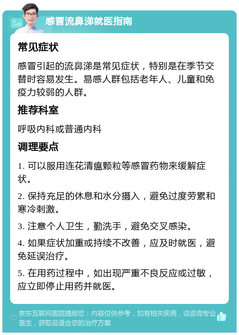 感冒流鼻涕就医指南 常见症状 感冒引起的流鼻涕是常见症状，特别是在季节交替时容易发生。易感人群包括老年人、儿童和免疫力较弱的人群。 推荐科室 呼吸内科或普通内科 调理要点 1. 可以服用连花清瘟颗粒等感冒药物来缓解症状。 2. 保持充足的休息和水分摄入，避免过度劳累和寒冷刺激。 3. 注意个人卫生，勤洗手，避免交叉感染。 4. 如果症状加重或持续不改善，应及时就医，避免延误治疗。 5. 在用药过程中，如出现严重不良反应或过敏，应立即停止用药并就医。