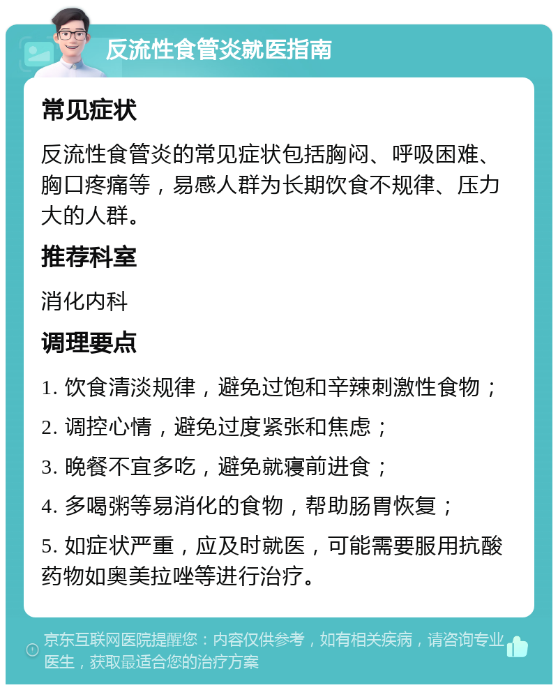 反流性食管炎就医指南 常见症状 反流性食管炎的常见症状包括胸闷、呼吸困难、胸口疼痛等，易感人群为长期饮食不规律、压力大的人群。 推荐科室 消化内科 调理要点 1. 饮食清淡规律，避免过饱和辛辣刺激性食物； 2. 调控心情，避免过度紧张和焦虑； 3. 晚餐不宜多吃，避免就寝前进食； 4. 多喝粥等易消化的食物，帮助肠胃恢复； 5. 如症状严重，应及时就医，可能需要服用抗酸药物如奥美拉唑等进行治疗。