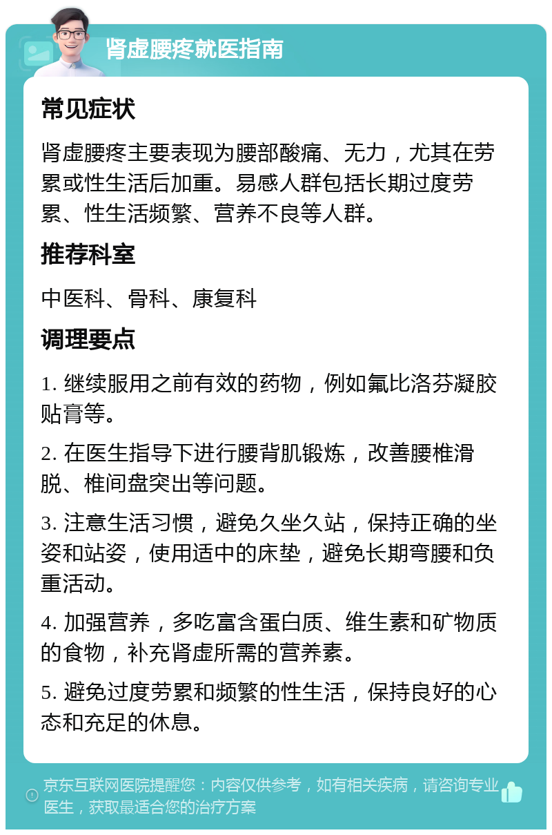 肾虚腰疼就医指南 常见症状 肾虚腰疼主要表现为腰部酸痛、无力，尤其在劳累或性生活后加重。易感人群包括长期过度劳累、性生活频繁、营养不良等人群。 推荐科室 中医科、骨科、康复科 调理要点 1. 继续服用之前有效的药物，例如氟比洛芬凝胶贴膏等。 2. 在医生指导下进行腰背肌锻炼，改善腰椎滑脱、椎间盘突出等问题。 3. 注意生活习惯，避免久坐久站，保持正确的坐姿和站姿，使用适中的床垫，避免长期弯腰和负重活动。 4. 加强营养，多吃富含蛋白质、维生素和矿物质的食物，补充肾虚所需的营养素。 5. 避免过度劳累和频繁的性生活，保持良好的心态和充足的休息。