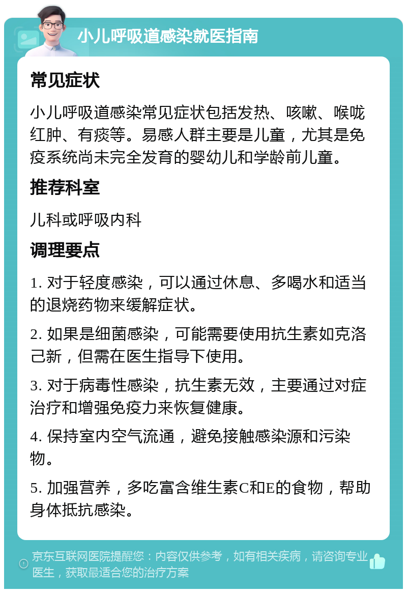 小儿呼吸道感染就医指南 常见症状 小儿呼吸道感染常见症状包括发热、咳嗽、喉咙红肿、有痰等。易感人群主要是儿童，尤其是免疫系统尚未完全发育的婴幼儿和学龄前儿童。 推荐科室 儿科或呼吸内科 调理要点 1. 对于轻度感染，可以通过休息、多喝水和适当的退烧药物来缓解症状。 2. 如果是细菌感染，可能需要使用抗生素如克洛己新，但需在医生指导下使用。 3. 对于病毒性感染，抗生素无效，主要通过对症治疗和增强免疫力来恢复健康。 4. 保持室内空气流通，避免接触感染源和污染物。 5. 加强营养，多吃富含维生素C和E的食物，帮助身体抵抗感染。