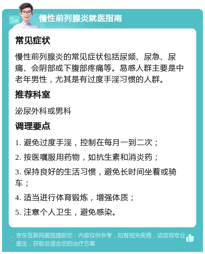 慢性前列腺炎就医指南 常见症状 慢性前列腺炎的常见症状包括尿频、尿急、尿痛、会阴部或下腹部疼痛等。易感人群主要是中老年男性，尤其是有过度手淫习惯的人群。 推荐科室 泌尿外科或男科 调理要点 1. 避免过度手淫，控制在每月一到二次； 2. 按医嘱服用药物，如抗生素和消炎药； 3. 保持良好的生活习惯，避免长时间坐着或骑车； 4. 适当进行体育锻炼，增强体质； 5. 注意个人卫生，避免感染。