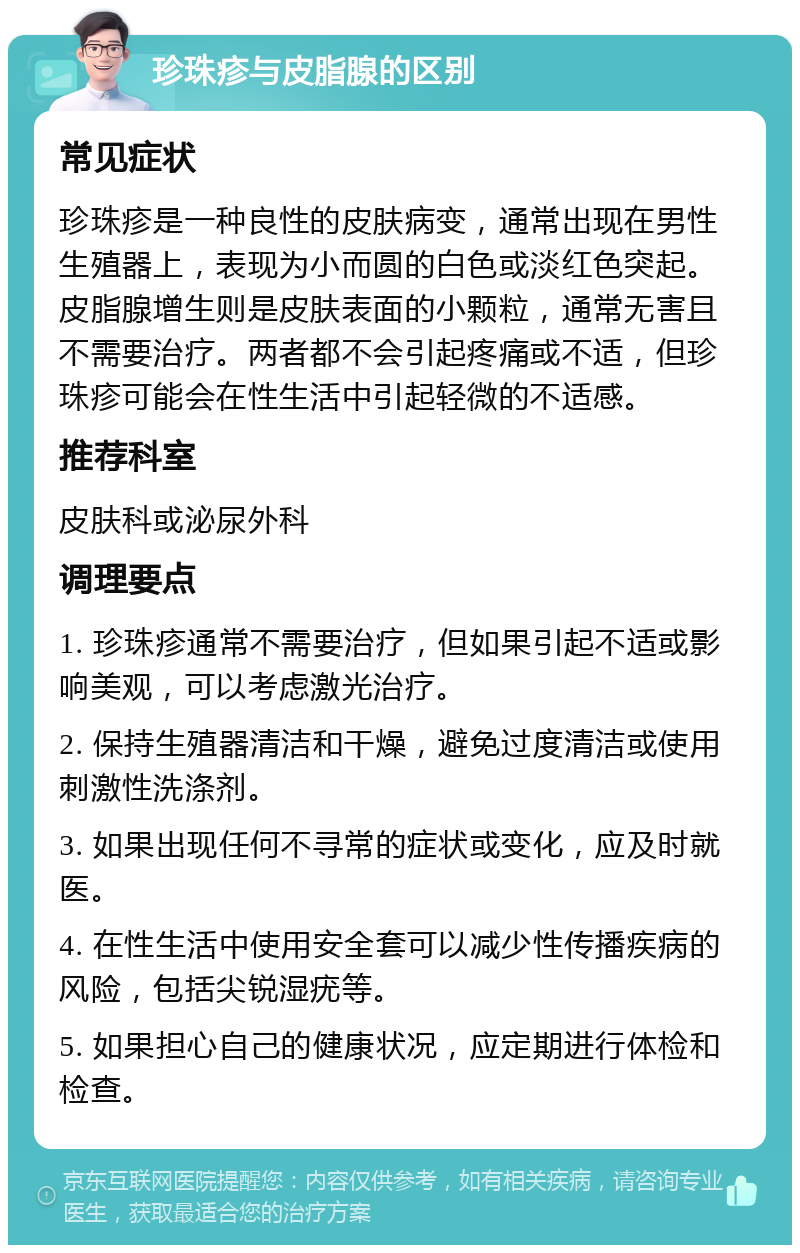 珍珠疹与皮脂腺的区别 常见症状 珍珠疹是一种良性的皮肤病变，通常出现在男性生殖器上，表现为小而圆的白色或淡红色突起。皮脂腺增生则是皮肤表面的小颗粒，通常无害且不需要治疗。两者都不会引起疼痛或不适，但珍珠疹可能会在性生活中引起轻微的不适感。 推荐科室 皮肤科或泌尿外科 调理要点 1. 珍珠疹通常不需要治疗，但如果引起不适或影响美观，可以考虑激光治疗。 2. 保持生殖器清洁和干燥，避免过度清洁或使用刺激性洗涤剂。 3. 如果出现任何不寻常的症状或变化，应及时就医。 4. 在性生活中使用安全套可以减少性传播疾病的风险，包括尖锐湿疣等。 5. 如果担心自己的健康状况，应定期进行体检和检查。