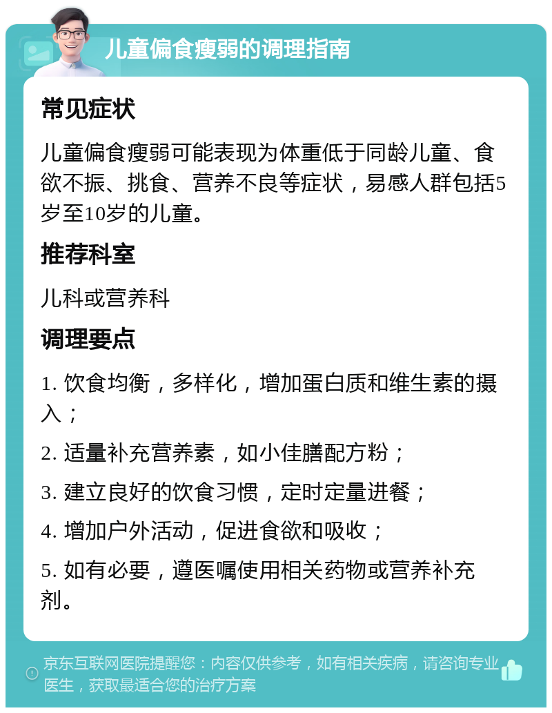 儿童偏食瘦弱的调理指南 常见症状 儿童偏食瘦弱可能表现为体重低于同龄儿童、食欲不振、挑食、营养不良等症状，易感人群包括5岁至10岁的儿童。 推荐科室 儿科或营养科 调理要点 1. 饮食均衡，多样化，增加蛋白质和维生素的摄入； 2. 适量补充营养素，如小佳膳配方粉； 3. 建立良好的饮食习惯，定时定量进餐； 4. 增加户外活动，促进食欲和吸收； 5. 如有必要，遵医嘱使用相关药物或营养补充剂。