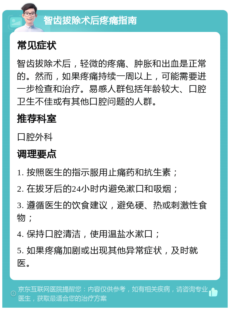 智齿拔除术后疼痛指南 常见症状 智齿拔除术后，轻微的疼痛、肿胀和出血是正常的。然而，如果疼痛持续一周以上，可能需要进一步检查和治疗。易感人群包括年龄较大、口腔卫生不佳或有其他口腔问题的人群。 推荐科室 口腔外科 调理要点 1. 按照医生的指示服用止痛药和抗生素； 2. 在拔牙后的24小时内避免漱口和吸烟； 3. 遵循医生的饮食建议，避免硬、热或刺激性食物； 4. 保持口腔清洁，使用温盐水漱口； 5. 如果疼痛加剧或出现其他异常症状，及时就医。