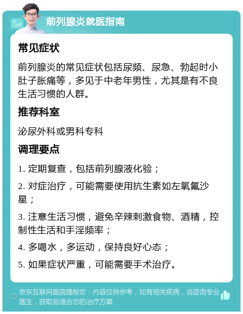 前列腺炎就医指南 常见症状 前列腺炎的常见症状包括尿频、尿急、勃起时小肚子胀痛等，多见于中老年男性，尤其是有不良生活习惯的人群。 推荐科室 泌尿外科或男科专科 调理要点 1. 定期复查，包括前列腺液化验； 2. 对症治疗，可能需要使用抗生素如左氧氟沙星； 3. 注意生活习惯，避免辛辣刺激食物、酒精，控制性生活和手淫频率； 4. 多喝水，多运动，保持良好心态； 5. 如果症状严重，可能需要手术治疗。