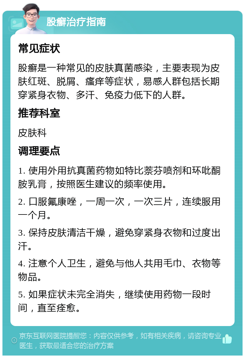 股癣治疗指南 常见症状 股癣是一种常见的皮肤真菌感染，主要表现为皮肤红斑、脱屑、瘙痒等症状，易感人群包括长期穿紧身衣物、多汗、免疫力低下的人群。 推荐科室 皮肤科 调理要点 1. 使用外用抗真菌药物如特比萘芬喷剂和环吡酮胺乳膏，按照医生建议的频率使用。 2. 口服氟康唑，一周一次，一次三片，连续服用一个月。 3. 保持皮肤清洁干燥，避免穿紧身衣物和过度出汗。 4. 注意个人卫生，避免与他人共用毛巾、衣物等物品。 5. 如果症状未完全消失，继续使用药物一段时间，直至痊愈。