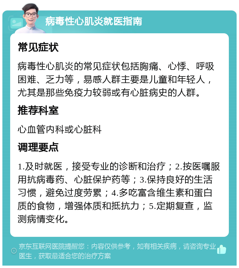 病毒性心肌炎就医指南 常见症状 病毒性心肌炎的常见症状包括胸痛、心悸、呼吸困难、乏力等，易感人群主要是儿童和年轻人，尤其是那些免疫力较弱或有心脏病史的人群。 推荐科室 心血管内科或心脏科 调理要点 1.及时就医，接受专业的诊断和治疗；2.按医嘱服用抗病毒药、心脏保护药等；3.保持良好的生活习惯，避免过度劳累；4.多吃富含维生素和蛋白质的食物，增强体质和抵抗力；5.定期复查，监测病情变化。