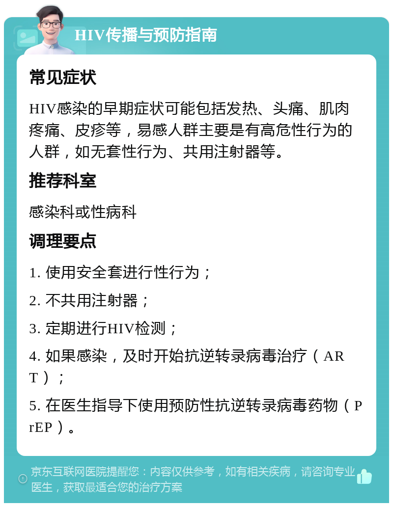 HIV传播与预防指南 常见症状 HIV感染的早期症状可能包括发热、头痛、肌肉疼痛、皮疹等，易感人群主要是有高危性行为的人群，如无套性行为、共用注射器等。 推荐科室 感染科或性病科 调理要点 1. 使用安全套进行性行为； 2. 不共用注射器； 3. 定期进行HIV检测； 4. 如果感染，及时开始抗逆转录病毒治疗（ART）； 5. 在医生指导下使用预防性抗逆转录病毒药物（PrEP）。