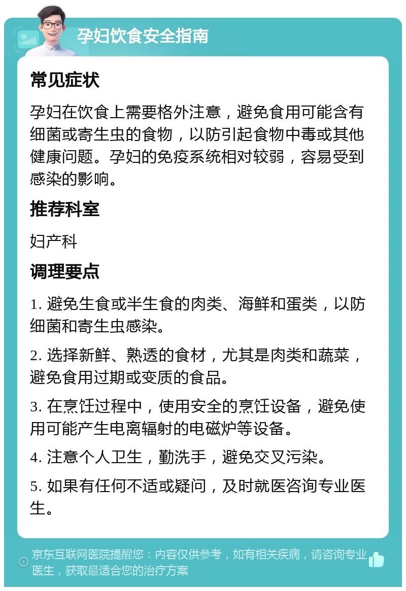 孕妇饮食安全指南 常见症状 孕妇在饮食上需要格外注意，避免食用可能含有细菌或寄生虫的食物，以防引起食物中毒或其他健康问题。孕妇的免疫系统相对较弱，容易受到感染的影响。 推荐科室 妇产科 调理要点 1. 避免生食或半生食的肉类、海鲜和蛋类，以防细菌和寄生虫感染。 2. 选择新鲜、熟透的食材，尤其是肉类和蔬菜，避免食用过期或变质的食品。 3. 在烹饪过程中，使用安全的烹饪设备，避免使用可能产生电离辐射的电磁炉等设备。 4. 注意个人卫生，勤洗手，避免交叉污染。 5. 如果有任何不适或疑问，及时就医咨询专业医生。