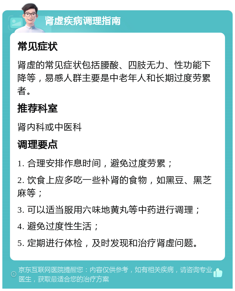 肾虚疾病调理指南 常见症状 肾虚的常见症状包括腰酸、四肢无力、性功能下降等，易感人群主要是中老年人和长期过度劳累者。 推荐科室 肾内科或中医科 调理要点 1. 合理安排作息时间，避免过度劳累； 2. 饮食上应多吃一些补肾的食物，如黑豆、黑芝麻等； 3. 可以适当服用六味地黄丸等中药进行调理； 4. 避免过度性生活； 5. 定期进行体检，及时发现和治疗肾虚问题。