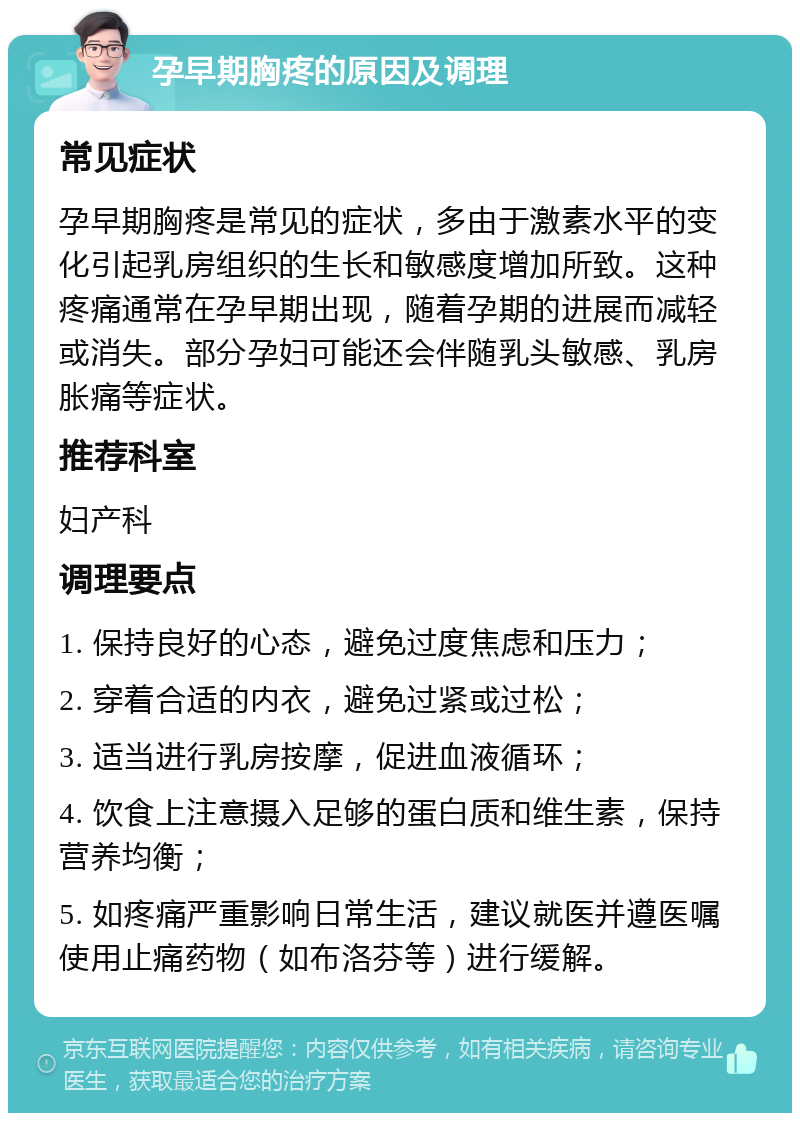 孕早期胸疼的原因及调理 常见症状 孕早期胸疼是常见的症状，多由于激素水平的变化引起乳房组织的生长和敏感度增加所致。这种疼痛通常在孕早期出现，随着孕期的进展而减轻或消失。部分孕妇可能还会伴随乳头敏感、乳房胀痛等症状。 推荐科室 妇产科 调理要点 1. 保持良好的心态，避免过度焦虑和压力； 2. 穿着合适的内衣，避免过紧或过松； 3. 适当进行乳房按摩，促进血液循环； 4. 饮食上注意摄入足够的蛋白质和维生素，保持营养均衡； 5. 如疼痛严重影响日常生活，建议就医并遵医嘱使用止痛药物（如布洛芬等）进行缓解。