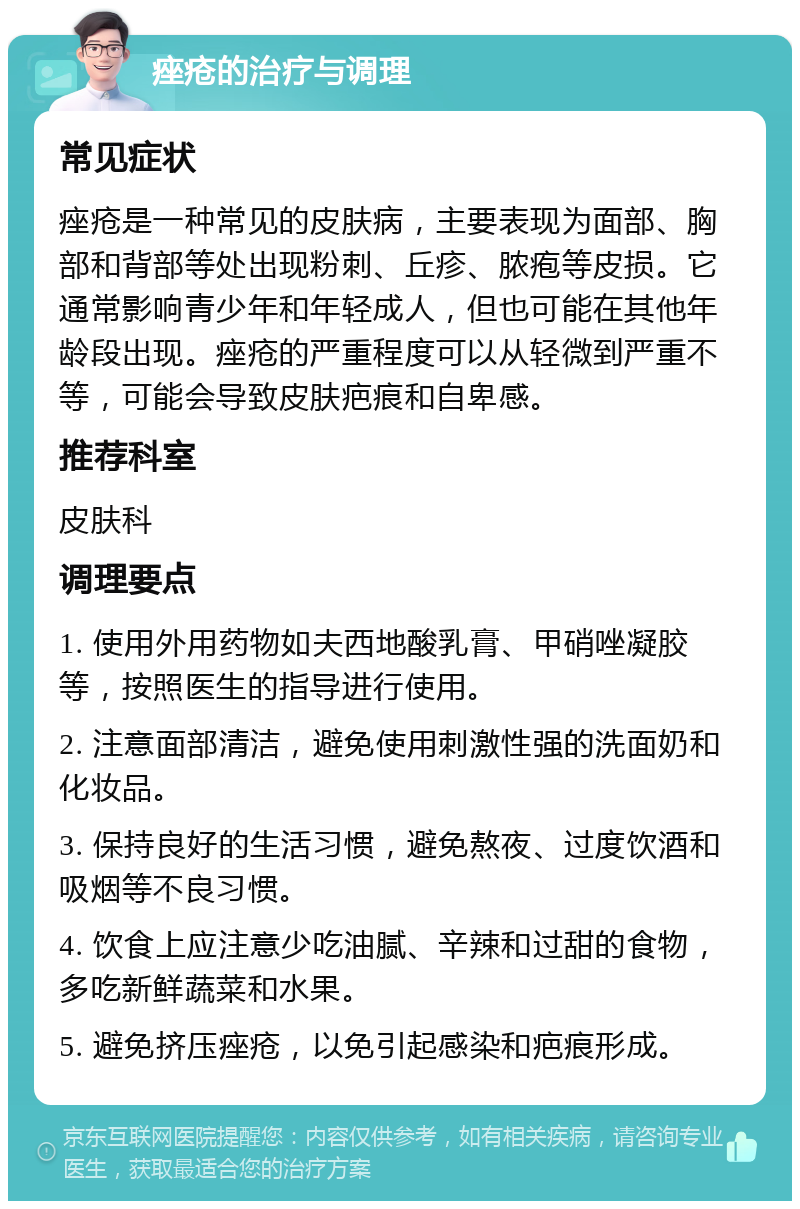 痤疮的治疗与调理 常见症状 痤疮是一种常见的皮肤病，主要表现为面部、胸部和背部等处出现粉刺、丘疹、脓疱等皮损。它通常影响青少年和年轻成人，但也可能在其他年龄段出现。痤疮的严重程度可以从轻微到严重不等，可能会导致皮肤疤痕和自卑感。 推荐科室 皮肤科 调理要点 1. 使用外用药物如夫西地酸乳膏、甲硝唑凝胶等，按照医生的指导进行使用。 2. 注意面部清洁，避免使用刺激性强的洗面奶和化妆品。 3. 保持良好的生活习惯，避免熬夜、过度饮酒和吸烟等不良习惯。 4. 饮食上应注意少吃油腻、辛辣和过甜的食物，多吃新鲜蔬菜和水果。 5. 避免挤压痤疮，以免引起感染和疤痕形成。