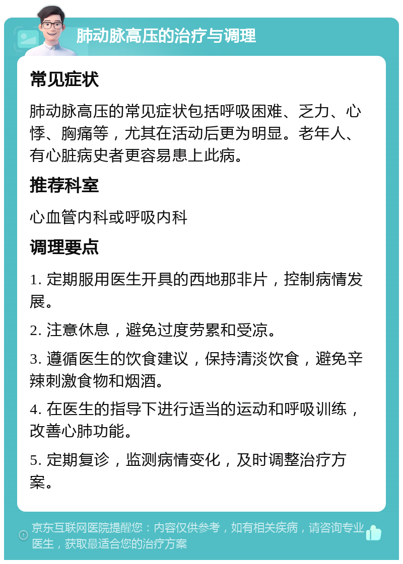 肺动脉高压的治疗与调理 常见症状 肺动脉高压的常见症状包括呼吸困难、乏力、心悸、胸痛等，尤其在活动后更为明显。老年人、有心脏病史者更容易患上此病。 推荐科室 心血管内科或呼吸内科 调理要点 1. 定期服用医生开具的西地那非片，控制病情发展。 2. 注意休息，避免过度劳累和受凉。 3. 遵循医生的饮食建议，保持清淡饮食，避免辛辣刺激食物和烟酒。 4. 在医生的指导下进行适当的运动和呼吸训练，改善心肺功能。 5. 定期复诊，监测病情变化，及时调整治疗方案。