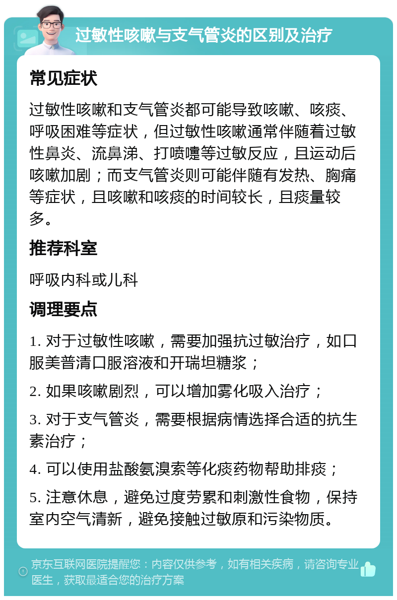 过敏性咳嗽与支气管炎的区别及治疗 常见症状 过敏性咳嗽和支气管炎都可能导致咳嗽、咳痰、呼吸困难等症状，但过敏性咳嗽通常伴随着过敏性鼻炎、流鼻涕、打喷嚏等过敏反应，且运动后咳嗽加剧；而支气管炎则可能伴随有发热、胸痛等症状，且咳嗽和咳痰的时间较长，且痰量较多。 推荐科室 呼吸内科或儿科 调理要点 1. 对于过敏性咳嗽，需要加强抗过敏治疗，如口服美普清口服溶液和开瑞坦糖浆； 2. 如果咳嗽剧烈，可以增加雾化吸入治疗； 3. 对于支气管炎，需要根据病情选择合适的抗生素治疗； 4. 可以使用盐酸氨溴索等化痰药物帮助排痰； 5. 注意休息，避免过度劳累和刺激性食物，保持室内空气清新，避免接触过敏原和污染物质。