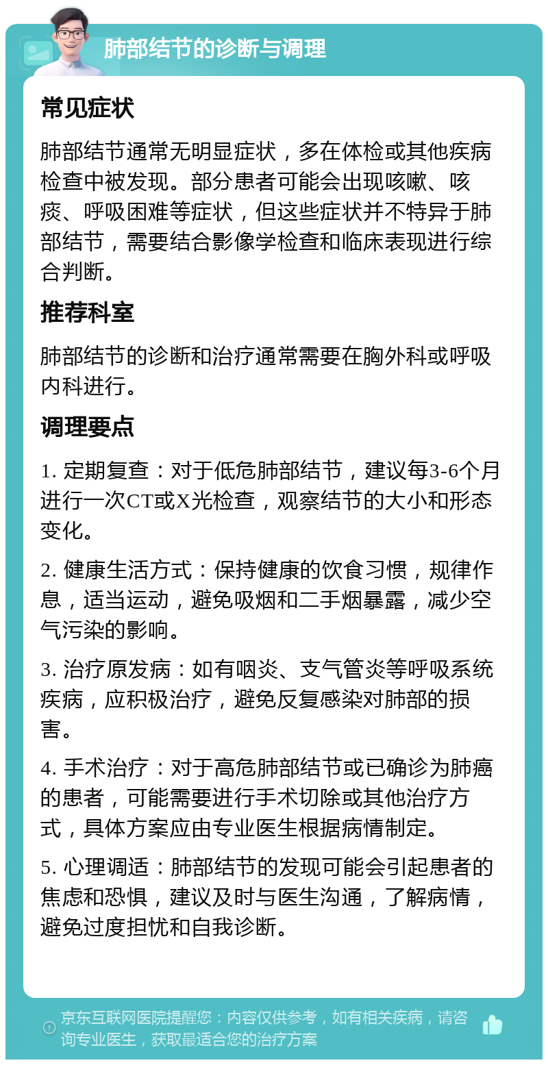 肺部结节的诊断与调理 常见症状 肺部结节通常无明显症状，多在体检或其他疾病检查中被发现。部分患者可能会出现咳嗽、咳痰、呼吸困难等症状，但这些症状并不特异于肺部结节，需要结合影像学检查和临床表现进行综合判断。 推荐科室 肺部结节的诊断和治疗通常需要在胸外科或呼吸内科进行。 调理要点 1. 定期复查：对于低危肺部结节，建议每3-6个月进行一次CT或X光检查，观察结节的大小和形态变化。 2. 健康生活方式：保持健康的饮食习惯，规律作息，适当运动，避免吸烟和二手烟暴露，减少空气污染的影响。 3. 治疗原发病：如有咽炎、支气管炎等呼吸系统疾病，应积极治疗，避免反复感染对肺部的损害。 4. 手术治疗：对于高危肺部结节或已确诊为肺癌的患者，可能需要进行手术切除或其他治疗方式，具体方案应由专业医生根据病情制定。 5. 心理调适：肺部结节的发现可能会引起患者的焦虑和恐惧，建议及时与医生沟通，了解病情，避免过度担忧和自我诊断。