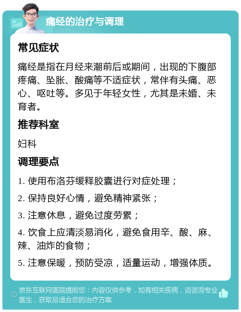 痛经的治疗与调理 常见症状 痛经是指在月经来潮前后或期间，出现的下腹部疼痛、坠胀、酸痛等不适症状，常伴有头痛、恶心、呕吐等。多见于年轻女性，尤其是未婚、未育者。 推荐科室 妇科 调理要点 1. 使用布洛芬缓释胶囊进行对症处理； 2. 保持良好心情，避免精神紧张； 3. 注意休息，避免过度劳累； 4. 饮食上应清淡易消化，避免食用辛、酸、麻、辣、油炸的食物； 5. 注意保暖，预防受凉，适量运动，增强体质。