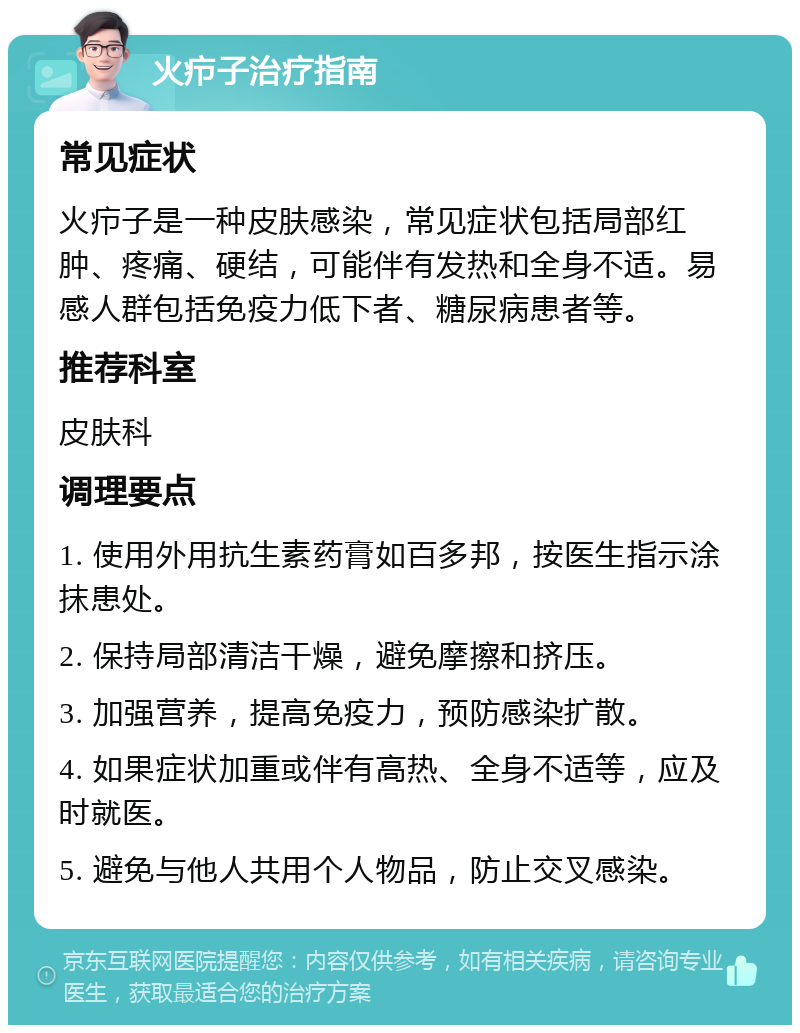 火疖子治疗指南 常见症状 火疖子是一种皮肤感染，常见症状包括局部红肿、疼痛、硬结，可能伴有发热和全身不适。易感人群包括免疫力低下者、糖尿病患者等。 推荐科室 皮肤科 调理要点 1. 使用外用抗生素药膏如百多邦，按医生指示涂抹患处。 2. 保持局部清洁干燥，避免摩擦和挤压。 3. 加强营养，提高免疫力，预防感染扩散。 4. 如果症状加重或伴有高热、全身不适等，应及时就医。 5. 避免与他人共用个人物品，防止交叉感染。