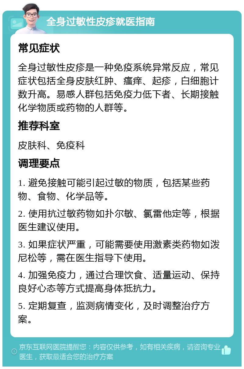 全身过敏性皮疹就医指南 常见症状 全身过敏性皮疹是一种免疫系统异常反应，常见症状包括全身皮肤红肿、瘙痒、起疹，白细胞计数升高。易感人群包括免疫力低下者、长期接触化学物质或药物的人群等。 推荐科室 皮肤科、免疫科 调理要点 1. 避免接触可能引起过敏的物质，包括某些药物、食物、化学品等。 2. 使用抗过敏药物如扑尔敏、氯雷他定等，根据医生建议使用。 3. 如果症状严重，可能需要使用激素类药物如泼尼松等，需在医生指导下使用。 4. 加强免疫力，通过合理饮食、适量运动、保持良好心态等方式提高身体抵抗力。 5. 定期复查，监测病情变化，及时调整治疗方案。