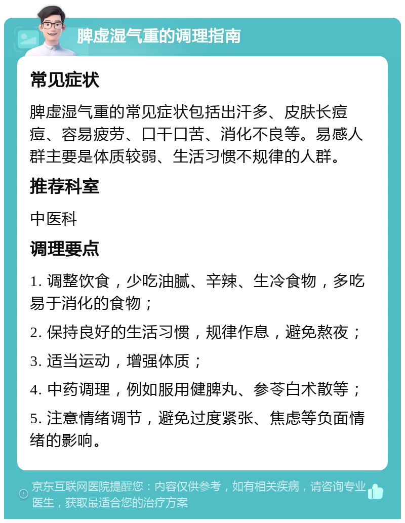 脾虚湿气重的调理指南 常见症状 脾虚湿气重的常见症状包括出汗多、皮肤长痘痘、容易疲劳、口干口苦、消化不良等。易感人群主要是体质较弱、生活习惯不规律的人群。 推荐科室 中医科 调理要点 1. 调整饮食，少吃油腻、辛辣、生冷食物，多吃易于消化的食物； 2. 保持良好的生活习惯，规律作息，避免熬夜； 3. 适当运动，增强体质； 4. 中药调理，例如服用健脾丸、参苓白术散等； 5. 注意情绪调节，避免过度紧张、焦虑等负面情绪的影响。