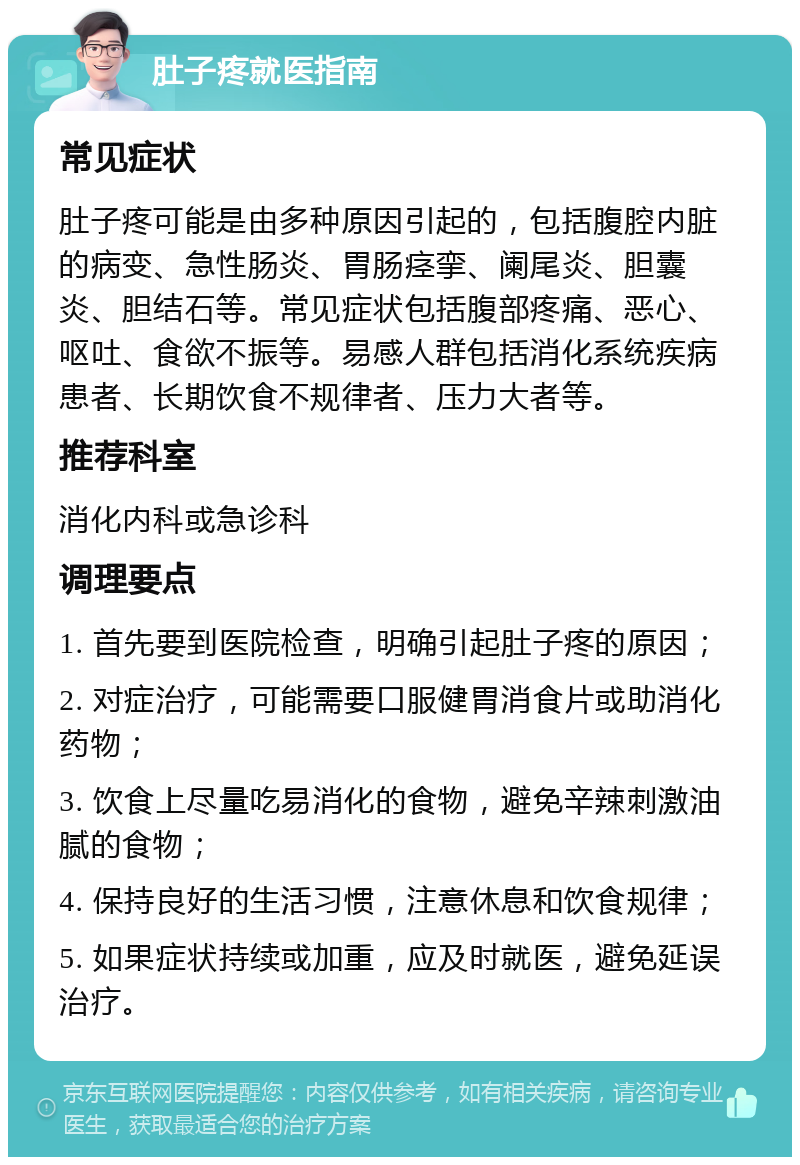 肚子疼就医指南 常见症状 肚子疼可能是由多种原因引起的，包括腹腔内脏的病变、急性肠炎、胃肠痉挛、阑尾炎、胆囊炎、胆结石等。常见症状包括腹部疼痛、恶心、呕吐、食欲不振等。易感人群包括消化系统疾病患者、长期饮食不规律者、压力大者等。 推荐科室 消化内科或急诊科 调理要点 1. 首先要到医院检查，明确引起肚子疼的原因； 2. 对症治疗，可能需要口服健胃消食片或助消化药物； 3. 饮食上尽量吃易消化的食物，避免辛辣刺激油腻的食物； 4. 保持良好的生活习惯，注意休息和饮食规律； 5. 如果症状持续或加重，应及时就医，避免延误治疗。