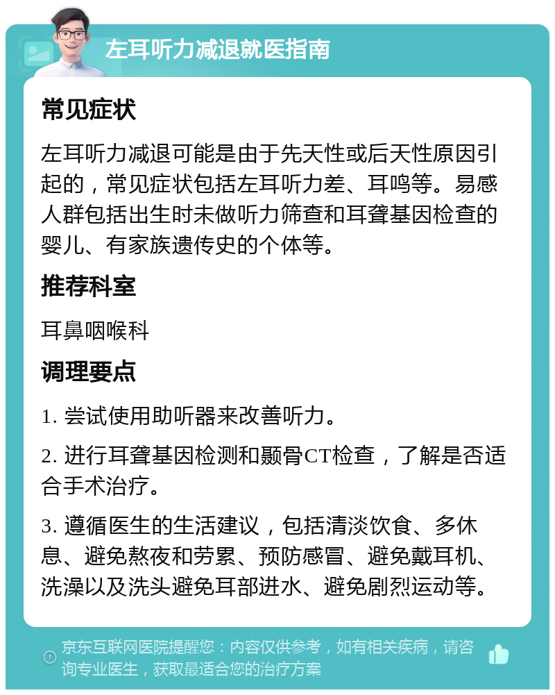 左耳听力减退就医指南 常见症状 左耳听力减退可能是由于先天性或后天性原因引起的，常见症状包括左耳听力差、耳鸣等。易感人群包括出生时未做听力筛查和耳聋基因检查的婴儿、有家族遗传史的个体等。 推荐科室 耳鼻咽喉科 调理要点 1. 尝试使用助听器来改善听力。 2. 进行耳聋基因检测和颞骨CT检查，了解是否适合手术治疗。 3. 遵循医生的生活建议，包括清淡饮食、多休息、避免熬夜和劳累、预防感冒、避免戴耳机、洗澡以及洗头避免耳部进水、避免剧烈运动等。