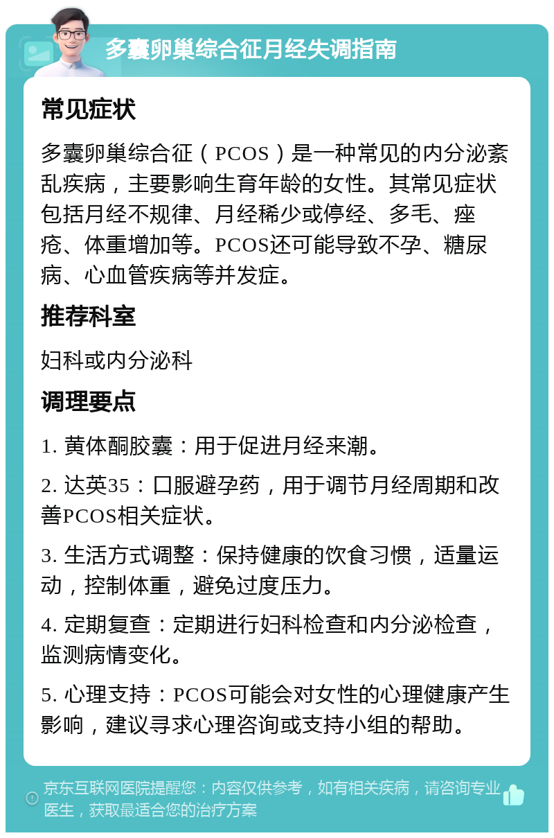 多囊卵巢综合征月经失调指南 常见症状 多囊卵巢综合征（PCOS）是一种常见的内分泌紊乱疾病，主要影响生育年龄的女性。其常见症状包括月经不规律、月经稀少或停经、多毛、痤疮、体重增加等。PCOS还可能导致不孕、糖尿病、心血管疾病等并发症。 推荐科室 妇科或内分泌科 调理要点 1. 黄体酮胶囊：用于促进月经来潮。 2. 达英35：口服避孕药，用于调节月经周期和改善PCOS相关症状。 3. 生活方式调整：保持健康的饮食习惯，适量运动，控制体重，避免过度压力。 4. 定期复查：定期进行妇科检查和内分泌检查，监测病情变化。 5. 心理支持：PCOS可能会对女性的心理健康产生影响，建议寻求心理咨询或支持小组的帮助。