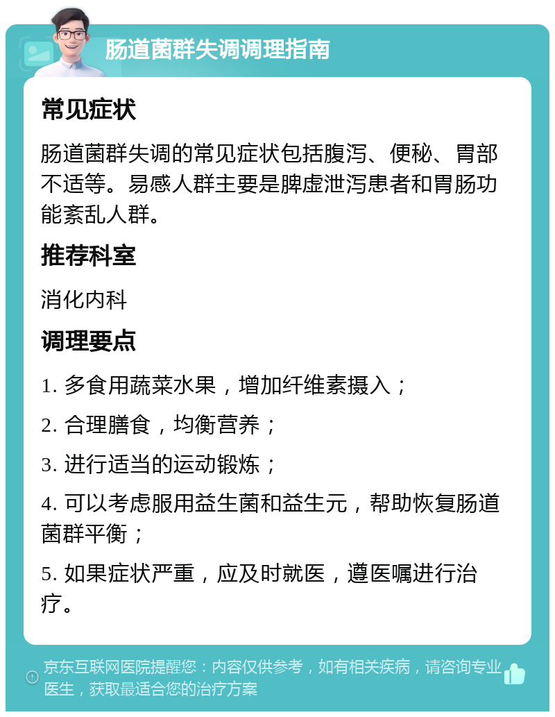 肠道菌群失调调理指南 常见症状 肠道菌群失调的常见症状包括腹泻、便秘、胃部不适等。易感人群主要是脾虚泄泻患者和胃肠功能紊乱人群。 推荐科室 消化内科 调理要点 1. 多食用蔬菜水果，增加纤维素摄入； 2. 合理膳食，均衡营养； 3. 进行适当的运动锻炼； 4. 可以考虑服用益生菌和益生元，帮助恢复肠道菌群平衡； 5. 如果症状严重，应及时就医，遵医嘱进行治疗。