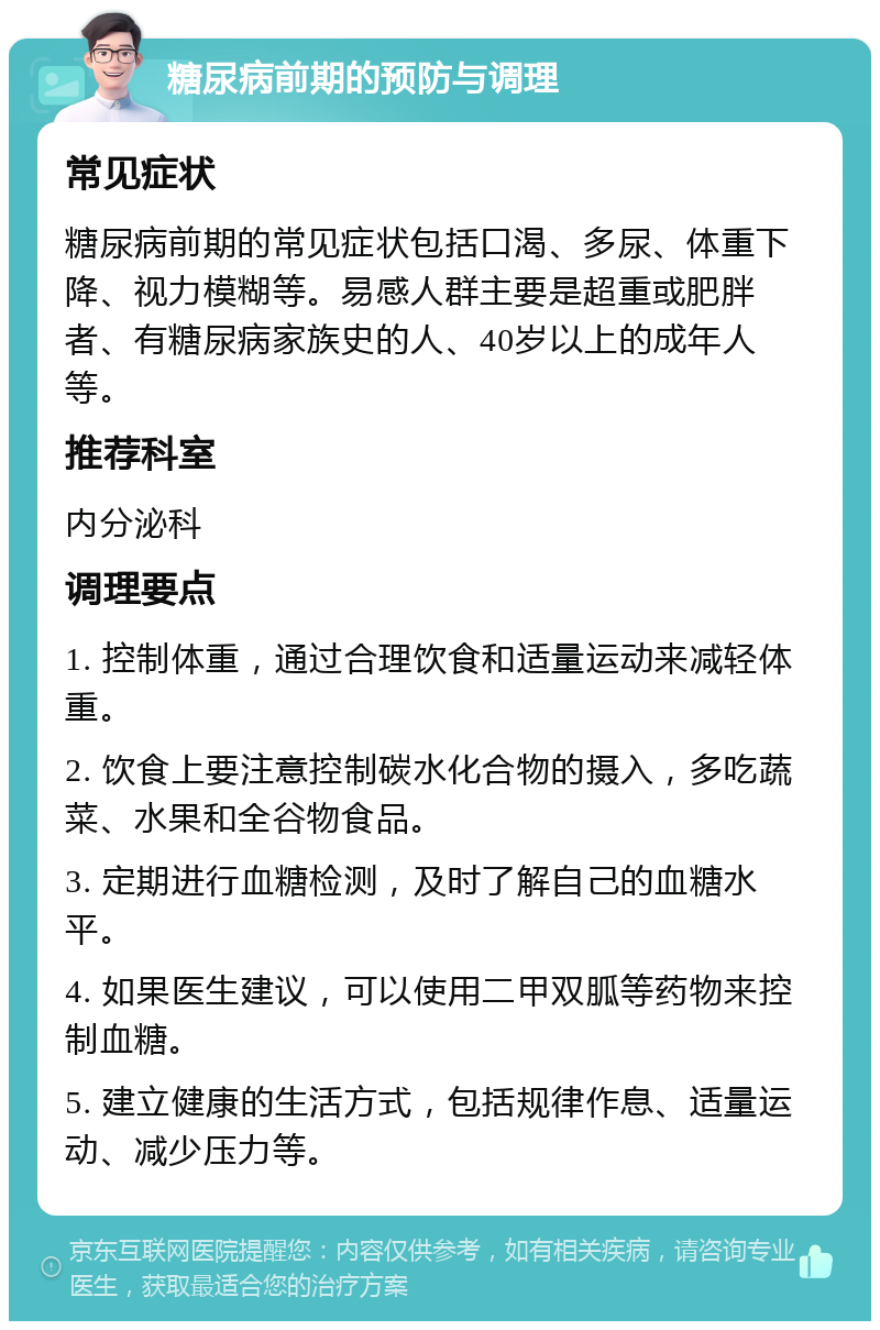 糖尿病前期的预防与调理 常见症状 糖尿病前期的常见症状包括口渴、多尿、体重下降、视力模糊等。易感人群主要是超重或肥胖者、有糖尿病家族史的人、40岁以上的成年人等。 推荐科室 内分泌科 调理要点 1. 控制体重，通过合理饮食和适量运动来减轻体重。 2. 饮食上要注意控制碳水化合物的摄入，多吃蔬菜、水果和全谷物食品。 3. 定期进行血糖检测，及时了解自己的血糖水平。 4. 如果医生建议，可以使用二甲双胍等药物来控制血糖。 5. 建立健康的生活方式，包括规律作息、适量运动、减少压力等。