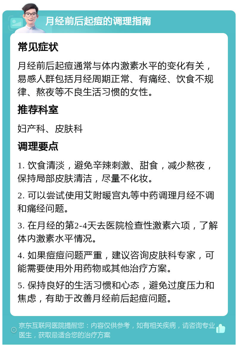 月经前后起痘的调理指南 常见症状 月经前后起痘通常与体内激素水平的变化有关，易感人群包括月经周期正常、有痛经、饮食不规律、熬夜等不良生活习惯的女性。 推荐科室 妇产科、皮肤科 调理要点 1. 饮食清淡，避免辛辣刺激、甜食，减少熬夜，保持局部皮肤清洁，尽量不化妆。 2. 可以尝试使用艾附暖宫丸等中药调理月经不调和痛经问题。 3. 在月经的第2-4天去医院检查性激素六项，了解体内激素水平情况。 4. 如果痘痘问题严重，建议咨询皮肤科专家，可能需要使用外用药物或其他治疗方案。 5. 保持良好的生活习惯和心态，避免过度压力和焦虑，有助于改善月经前后起痘问题。