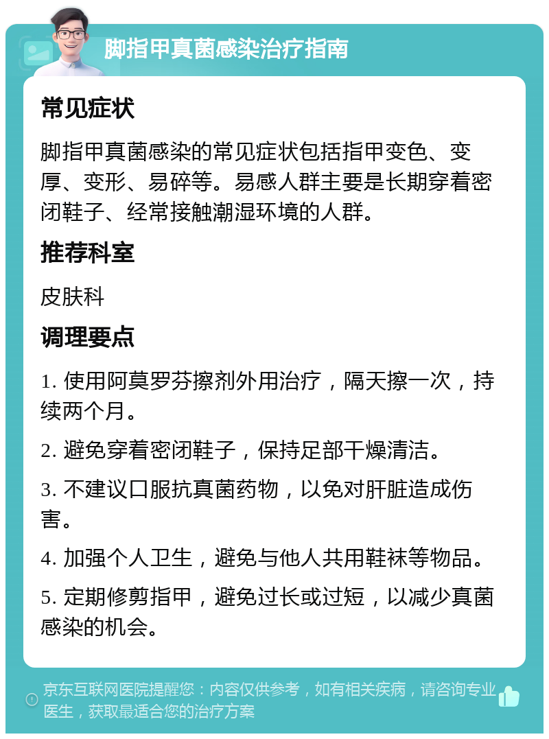 脚指甲真菌感染治疗指南 常见症状 脚指甲真菌感染的常见症状包括指甲变色、变厚、变形、易碎等。易感人群主要是长期穿着密闭鞋子、经常接触潮湿环境的人群。 推荐科室 皮肤科 调理要点 1. 使用阿莫罗芬擦剂外用治疗，隔天擦一次，持续两个月。 2. 避免穿着密闭鞋子，保持足部干燥清洁。 3. 不建议口服抗真菌药物，以免对肝脏造成伤害。 4. 加强个人卫生，避免与他人共用鞋袜等物品。 5. 定期修剪指甲，避免过长或过短，以减少真菌感染的机会。