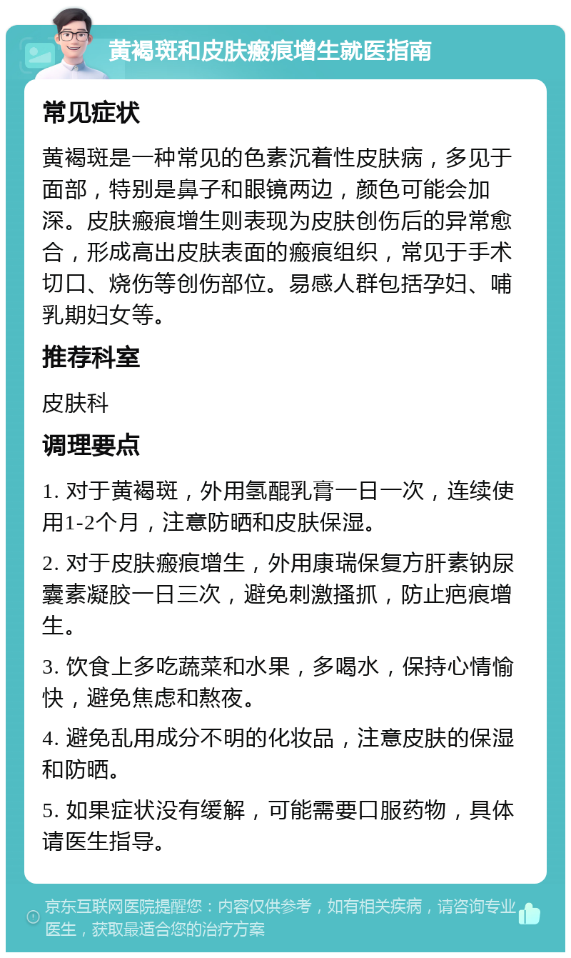 黄褐斑和皮肤瘢痕增生就医指南 常见症状 黄褐斑是一种常见的色素沉着性皮肤病，多见于面部，特别是鼻子和眼镜两边，颜色可能会加深。皮肤瘢痕增生则表现为皮肤创伤后的异常愈合，形成高出皮肤表面的瘢痕组织，常见于手术切口、烧伤等创伤部位。易感人群包括孕妇、哺乳期妇女等。 推荐科室 皮肤科 调理要点 1. 对于黄褐斑，外用氢醌乳膏一日一次，连续使用1-2个月，注意防晒和皮肤保湿。 2. 对于皮肤瘢痕增生，外用康瑞保复方肝素钠尿囊素凝胶一日三次，避免刺激搔抓，防止疤痕增生。 3. 饮食上多吃蔬菜和水果，多喝水，保持心情愉快，避免焦虑和熬夜。 4. 避免乱用成分不明的化妆品，注意皮肤的保湿和防晒。 5. 如果症状没有缓解，可能需要口服药物，具体请医生指导。