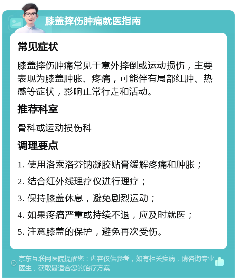 膝盖摔伤肿痛就医指南 常见症状 膝盖摔伤肿痛常见于意外摔倒或运动损伤，主要表现为膝盖肿胀、疼痛，可能伴有局部红肿、热感等症状，影响正常行走和活动。 推荐科室 骨科或运动损伤科 调理要点 1. 使用洛索洛芬钠凝胶贴膏缓解疼痛和肿胀； 2. 结合红外线理疗仪进行理疗； 3. 保持膝盖休息，避免剧烈运动； 4. 如果疼痛严重或持续不退，应及时就医； 5. 注意膝盖的保护，避免再次受伤。