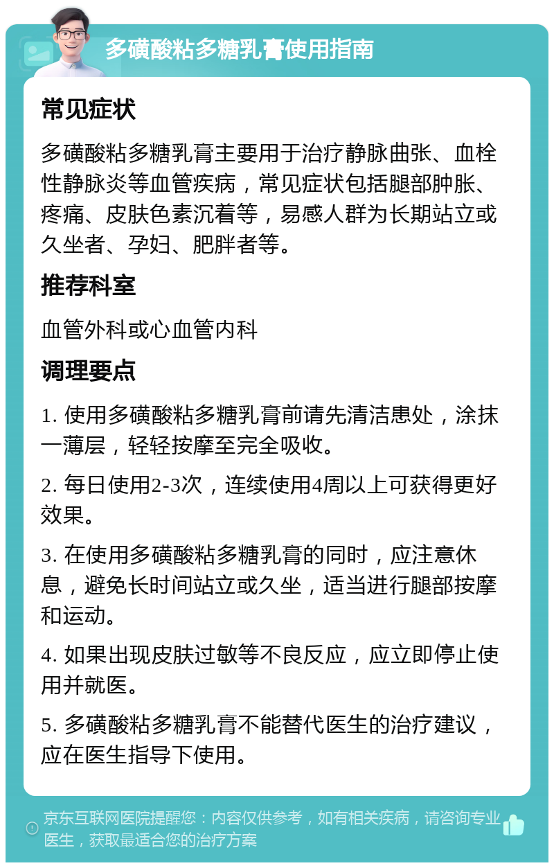 多磺酸粘多糖乳膏使用指南 常见症状 多磺酸粘多糖乳膏主要用于治疗静脉曲张、血栓性静脉炎等血管疾病，常见症状包括腿部肿胀、疼痛、皮肤色素沉着等，易感人群为长期站立或久坐者、孕妇、肥胖者等。 推荐科室 血管外科或心血管内科 调理要点 1. 使用多磺酸粘多糖乳膏前请先清洁患处，涂抹一薄层，轻轻按摩至完全吸收。 2. 每日使用2-3次，连续使用4周以上可获得更好效果。 3. 在使用多磺酸粘多糖乳膏的同时，应注意休息，避免长时间站立或久坐，适当进行腿部按摩和运动。 4. 如果出现皮肤过敏等不良反应，应立即停止使用并就医。 5. 多磺酸粘多糖乳膏不能替代医生的治疗建议，应在医生指导下使用。