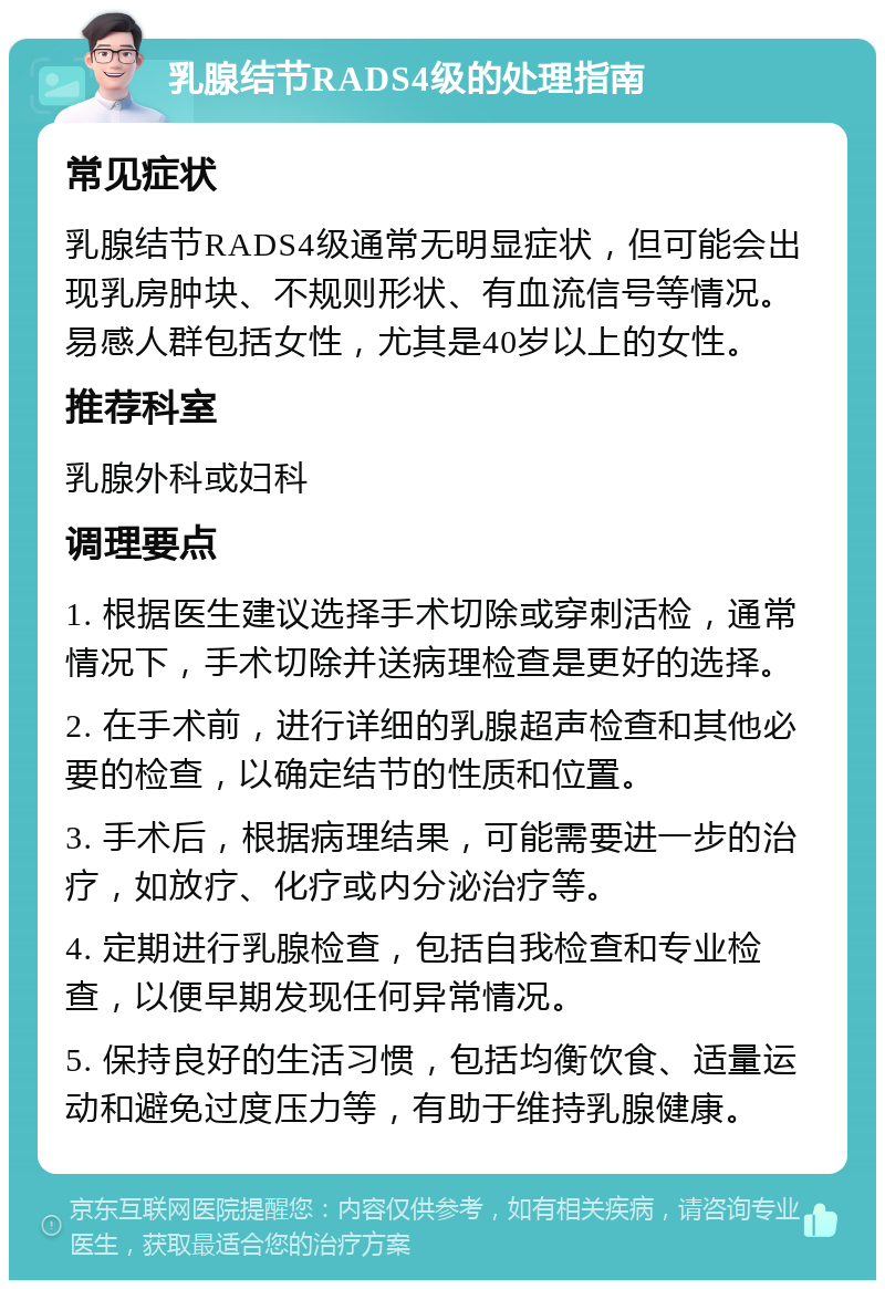 乳腺结节RADS4级的处理指南 常见症状 乳腺结节RADS4级通常无明显症状，但可能会出现乳房肿块、不规则形状、有血流信号等情况。易感人群包括女性，尤其是40岁以上的女性。 推荐科室 乳腺外科或妇科 调理要点 1. 根据医生建议选择手术切除或穿刺活检，通常情况下，手术切除并送病理检查是更好的选择。 2. 在手术前，进行详细的乳腺超声检查和其他必要的检查，以确定结节的性质和位置。 3. 手术后，根据病理结果，可能需要进一步的治疗，如放疗、化疗或内分泌治疗等。 4. 定期进行乳腺检查，包括自我检查和专业检查，以便早期发现任何异常情况。 5. 保持良好的生活习惯，包括均衡饮食、适量运动和避免过度压力等，有助于维持乳腺健康。