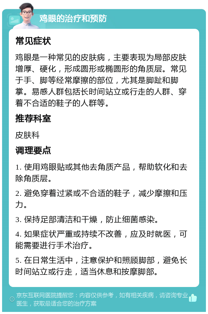 鸡眼的治疗和预防 常见症状 鸡眼是一种常见的皮肤病，主要表现为局部皮肤增厚、硬化，形成圆形或椭圆形的角质层。常见于手、脚等经常摩擦的部位，尤其是脚趾和脚掌。易感人群包括长时间站立或行走的人群、穿着不合适的鞋子的人群等。 推荐科室 皮肤科 调理要点 1. 使用鸡眼贴或其他去角质产品，帮助软化和去除角质层。 2. 避免穿着过紧或不合适的鞋子，减少摩擦和压力。 3. 保持足部清洁和干燥，防止细菌感染。 4. 如果症状严重或持续不改善，应及时就医，可能需要进行手术治疗。 5. 在日常生活中，注意保护和照顾脚部，避免长时间站立或行走，适当休息和按摩脚部。