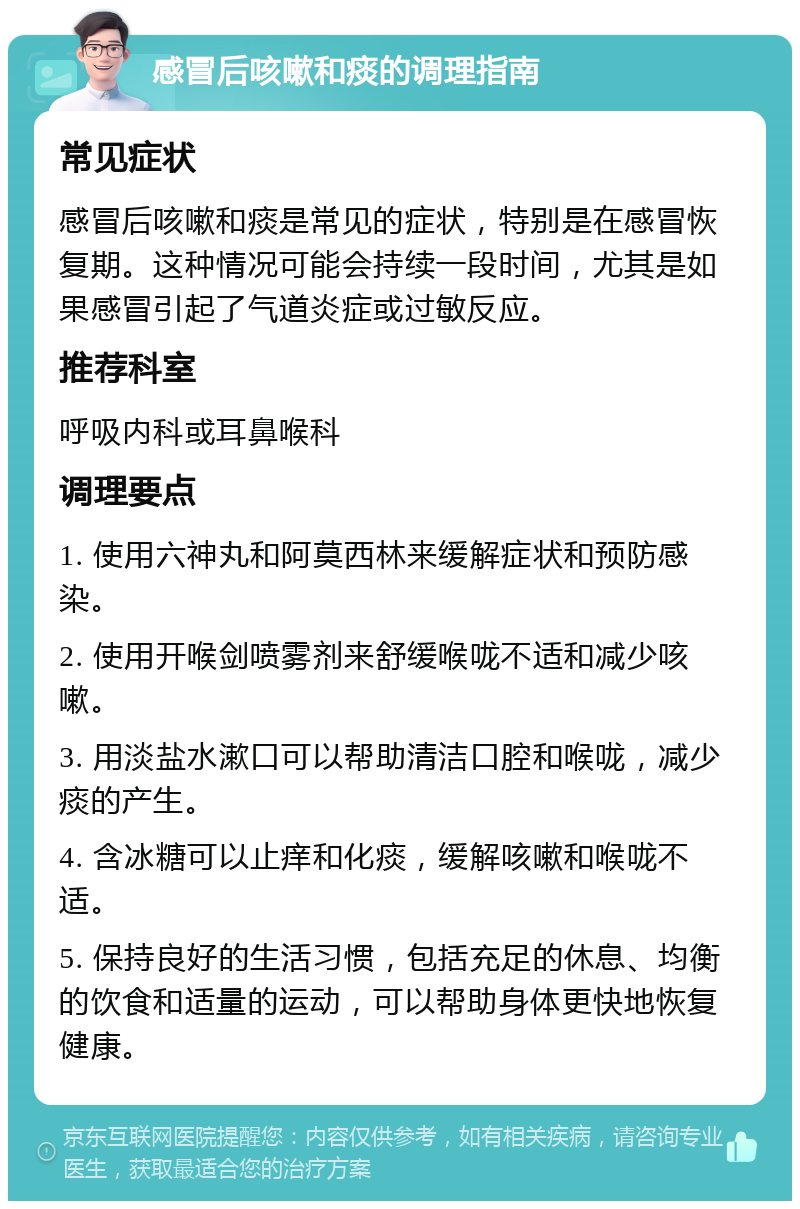 感冒后咳嗽和痰的调理指南 常见症状 感冒后咳嗽和痰是常见的症状，特别是在感冒恢复期。这种情况可能会持续一段时间，尤其是如果感冒引起了气道炎症或过敏反应。 推荐科室 呼吸内科或耳鼻喉科 调理要点 1. 使用六神丸和阿莫西林来缓解症状和预防感染。 2. 使用开喉剑喷雾剂来舒缓喉咙不适和减少咳嗽。 3. 用淡盐水漱口可以帮助清洁口腔和喉咙，减少痰的产生。 4. 含冰糖可以止痒和化痰，缓解咳嗽和喉咙不适。 5. 保持良好的生活习惯，包括充足的休息、均衡的饮食和适量的运动，可以帮助身体更快地恢复健康。