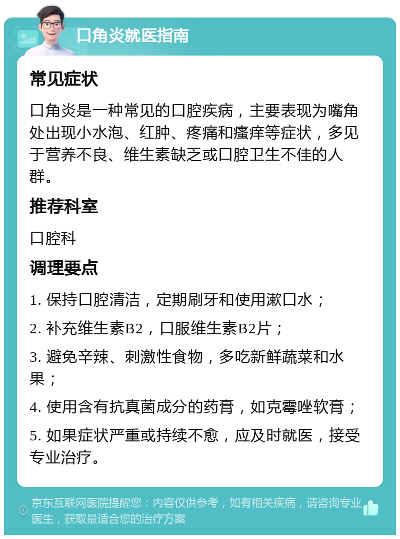 口角炎就医指南 常见症状 口角炎是一种常见的口腔疾病，主要表现为嘴角处出现小水泡、红肿、疼痛和瘙痒等症状，多见于营养不良、维生素缺乏或口腔卫生不佳的人群。 推荐科室 口腔科 调理要点 1. 保持口腔清洁，定期刷牙和使用漱口水； 2. 补充维生素B2，口服维生素B2片； 3. 避免辛辣、刺激性食物，多吃新鲜蔬菜和水果； 4. 使用含有抗真菌成分的药膏，如克霉唑软膏； 5. 如果症状严重或持续不愈，应及时就医，接受专业治疗。