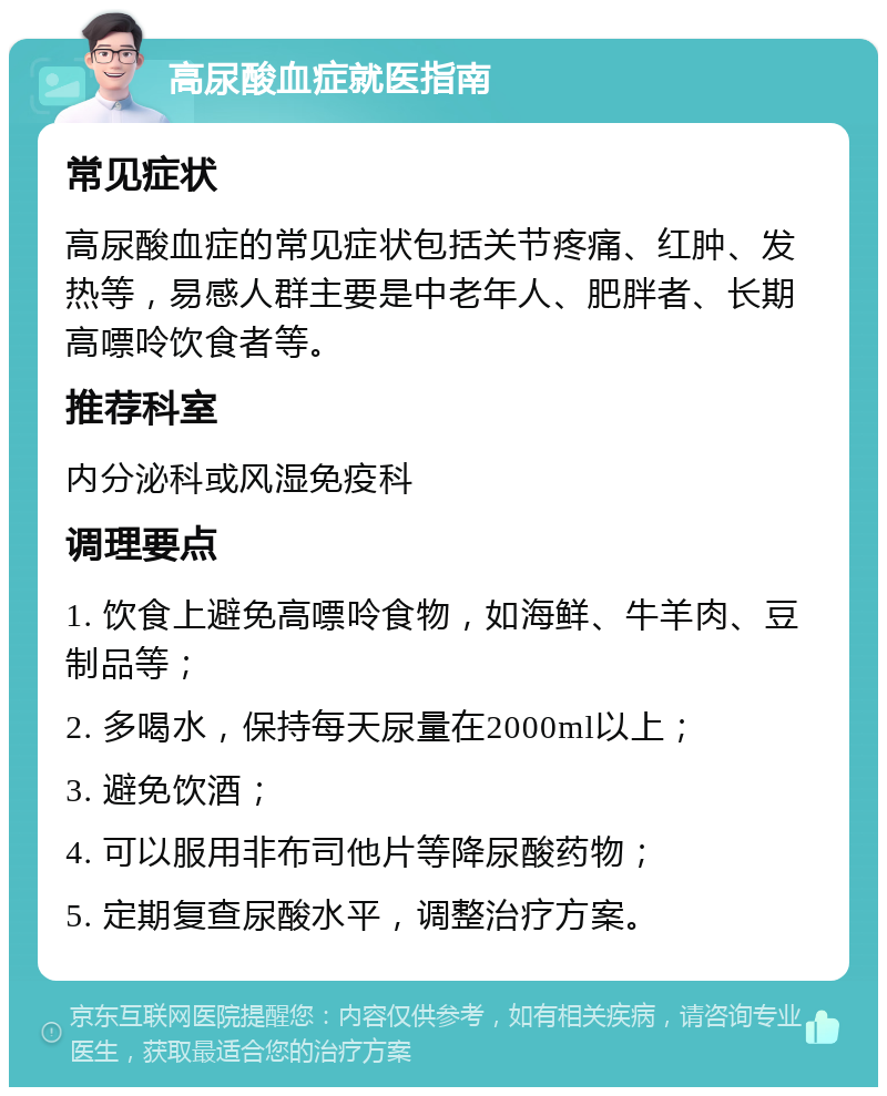 高尿酸血症就医指南 常见症状 高尿酸血症的常见症状包括关节疼痛、红肿、发热等，易感人群主要是中老年人、肥胖者、长期高嘌呤饮食者等。 推荐科室 内分泌科或风湿免疫科 调理要点 1. 饮食上避免高嘌呤食物，如海鲜、牛羊肉、豆制品等； 2. 多喝水，保持每天尿量在2000ml以上； 3. 避免饮酒； 4. 可以服用非布司他片等降尿酸药物； 5. 定期复查尿酸水平，调整治疗方案。