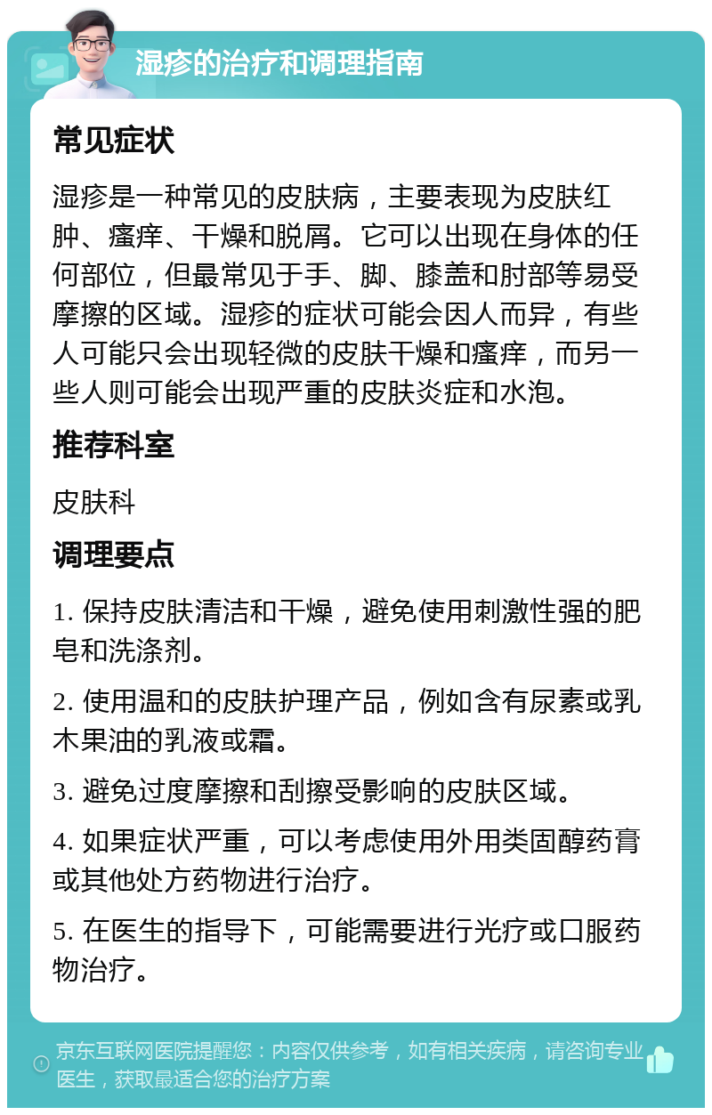 湿疹的治疗和调理指南 常见症状 湿疹是一种常见的皮肤病，主要表现为皮肤红肿、瘙痒、干燥和脱屑。它可以出现在身体的任何部位，但最常见于手、脚、膝盖和肘部等易受摩擦的区域。湿疹的症状可能会因人而异，有些人可能只会出现轻微的皮肤干燥和瘙痒，而另一些人则可能会出现严重的皮肤炎症和水泡。 推荐科室 皮肤科 调理要点 1. 保持皮肤清洁和干燥，避免使用刺激性强的肥皂和洗涤剂。 2. 使用温和的皮肤护理产品，例如含有尿素或乳木果油的乳液或霜。 3. 避免过度摩擦和刮擦受影响的皮肤区域。 4. 如果症状严重，可以考虑使用外用类固醇药膏或其他处方药物进行治疗。 5. 在医生的指导下，可能需要进行光疗或口服药物治疗。