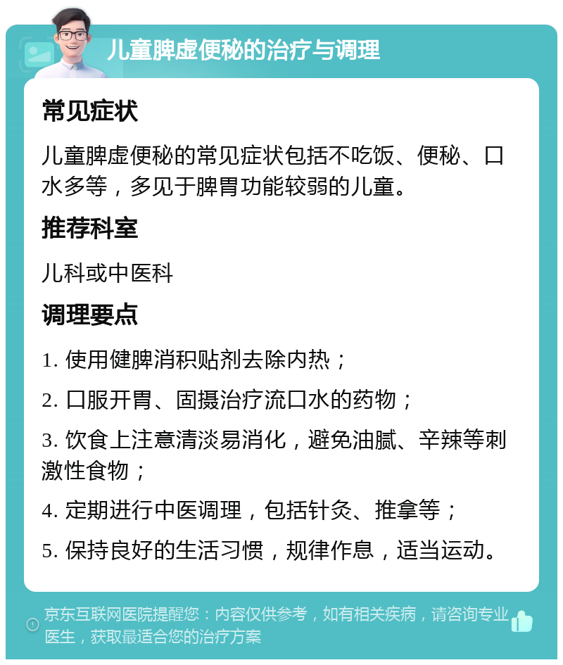 儿童脾虚便秘的治疗与调理 常见症状 儿童脾虚便秘的常见症状包括不吃饭、便秘、口水多等，多见于脾胃功能较弱的儿童。 推荐科室 儿科或中医科 调理要点 1. 使用健脾消积贴剂去除内热； 2. 口服开胃、固摄治疗流口水的药物； 3. 饮食上注意清淡易消化，避免油腻、辛辣等刺激性食物； 4. 定期进行中医调理，包括针灸、推拿等； 5. 保持良好的生活习惯，规律作息，适当运动。