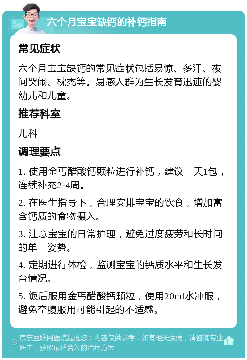 六个月宝宝缺钙的补钙指南 常见症状 六个月宝宝缺钙的常见症状包括易惊、多汗、夜间哭闹、枕秃等。易感人群为生长发育迅速的婴幼儿和儿童。 推荐科室 儿科 调理要点 1. 使用金丐醋酸钙颗粒进行补钙，建议一天1包，连续补充2-4周。 2. 在医生指导下，合理安排宝宝的饮食，增加富含钙质的食物摄入。 3. 注意宝宝的日常护理，避免过度疲劳和长时间的单一姿势。 4. 定期进行体检，监测宝宝的钙质水平和生长发育情况。 5. 饭后服用金丐醋酸钙颗粒，使用20ml水冲服，避免空腹服用可能引起的不适感。