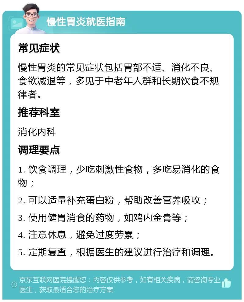 慢性胃炎就医指南 常见症状 慢性胃炎的常见症状包括胃部不适、消化不良、食欲减退等，多见于中老年人群和长期饮食不规律者。 推荐科室 消化内科 调理要点 1. 饮食调理，少吃刺激性食物，多吃易消化的食物； 2. 可以适量补充蛋白粉，帮助改善营养吸收； 3. 使用健胃消食的药物，如鸡内金膏等； 4. 注意休息，避免过度劳累； 5. 定期复查，根据医生的建议进行治疗和调理。