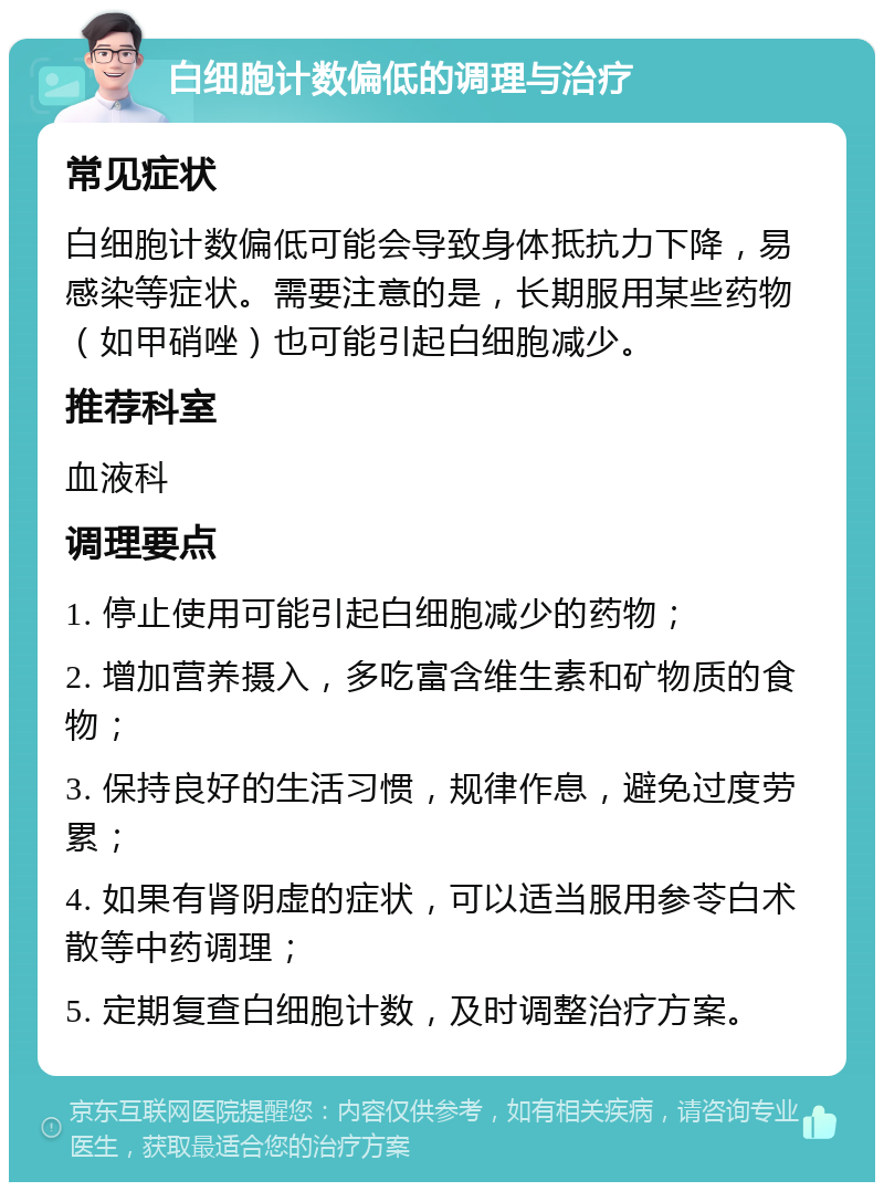 白细胞计数偏低的调理与治疗 常见症状 白细胞计数偏低可能会导致身体抵抗力下降，易感染等症状。需要注意的是，长期服用某些药物（如甲硝唑）也可能引起白细胞减少。 推荐科室 血液科 调理要点 1. 停止使用可能引起白细胞减少的药物； 2. 增加营养摄入，多吃富含维生素和矿物质的食物； 3. 保持良好的生活习惯，规律作息，避免过度劳累； 4. 如果有肾阴虚的症状，可以适当服用参苓白术散等中药调理； 5. 定期复查白细胞计数，及时调整治疗方案。