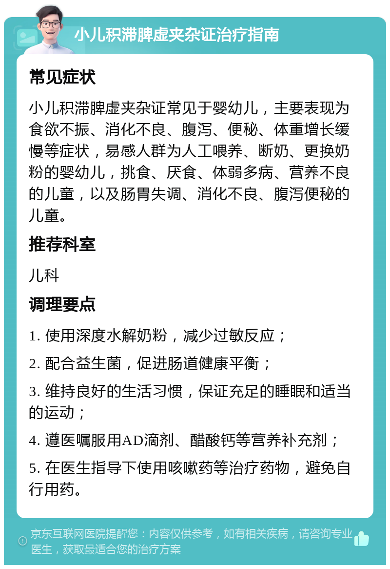 小儿积滞脾虚夹杂证治疗指南 常见症状 小儿积滞脾虚夹杂证常见于婴幼儿，主要表现为食欲不振、消化不良、腹泻、便秘、体重增长缓慢等症状，易感人群为人工喂养、断奶、更换奶粉的婴幼儿，挑食、厌食、体弱多病、营养不良的儿童，以及肠胃失调、消化不良、腹泻便秘的儿童。 推荐科室 儿科 调理要点 1. 使用深度水解奶粉，减少过敏反应； 2. 配合益生菌，促进肠道健康平衡； 3. 维持良好的生活习惯，保证充足的睡眠和适当的运动； 4. 遵医嘱服用AD滴剂、醋酸钙等营养补充剂； 5. 在医生指导下使用咳嗽药等治疗药物，避免自行用药。