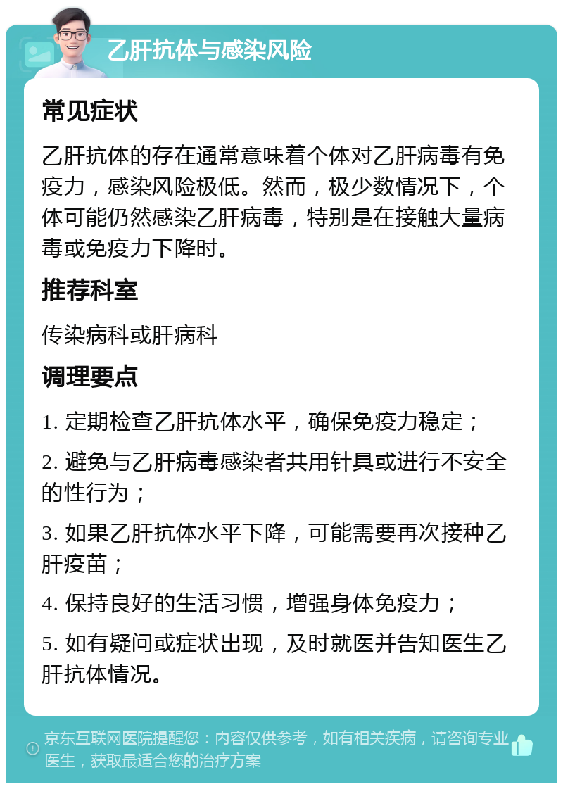 乙肝抗体与感染风险 常见症状 乙肝抗体的存在通常意味着个体对乙肝病毒有免疫力，感染风险极低。然而，极少数情况下，个体可能仍然感染乙肝病毒，特别是在接触大量病毒或免疫力下降时。 推荐科室 传染病科或肝病科 调理要点 1. 定期检查乙肝抗体水平，确保免疫力稳定； 2. 避免与乙肝病毒感染者共用针具或进行不安全的性行为； 3. 如果乙肝抗体水平下降，可能需要再次接种乙肝疫苗； 4. 保持良好的生活习惯，增强身体免疫力； 5. 如有疑问或症状出现，及时就医并告知医生乙肝抗体情况。