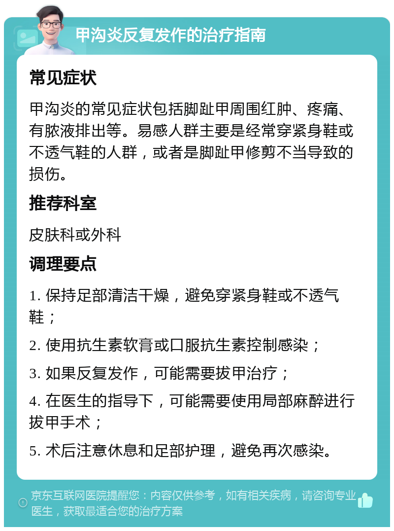 甲沟炎反复发作的治疗指南 常见症状 甲沟炎的常见症状包括脚趾甲周围红肿、疼痛、有脓液排出等。易感人群主要是经常穿紧身鞋或不透气鞋的人群，或者是脚趾甲修剪不当导致的损伤。 推荐科室 皮肤科或外科 调理要点 1. 保持足部清洁干燥，避免穿紧身鞋或不透气鞋； 2. 使用抗生素软膏或口服抗生素控制感染； 3. 如果反复发作，可能需要拔甲治疗； 4. 在医生的指导下，可能需要使用局部麻醉进行拔甲手术； 5. 术后注意休息和足部护理，避免再次感染。