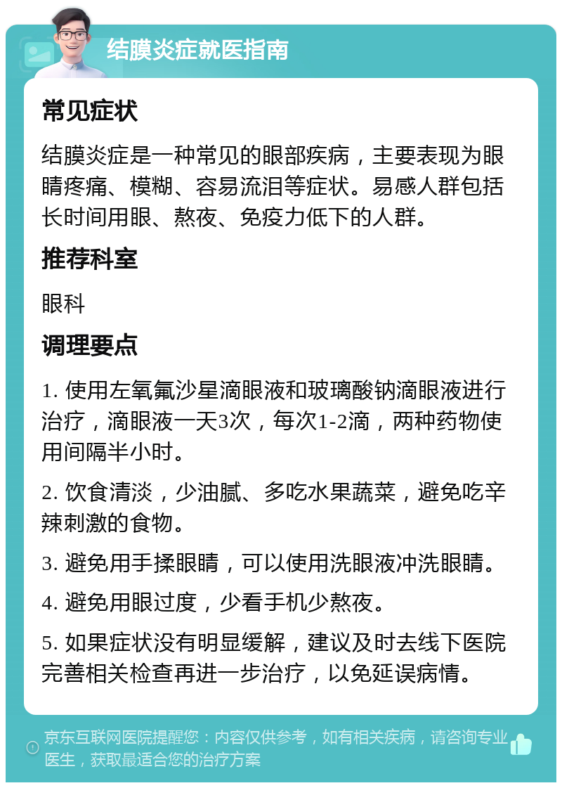 结膜炎症就医指南 常见症状 结膜炎症是一种常见的眼部疾病，主要表现为眼睛疼痛、模糊、容易流泪等症状。易感人群包括长时间用眼、熬夜、免疫力低下的人群。 推荐科室 眼科 调理要点 1. 使用左氧氟沙星滴眼液和玻璃酸钠滴眼液进行治疗，滴眼液一天3次，每次1-2滴，两种药物使用间隔半小时。 2. 饮食清淡，少油腻、多吃水果蔬菜，避免吃辛辣刺激的食物。 3. 避免用手揉眼睛，可以使用洗眼液冲洗眼睛。 4. 避免用眼过度，少看手机少熬夜。 5. 如果症状没有明显缓解，建议及时去线下医院完善相关检查再进一步治疗，以免延误病情。